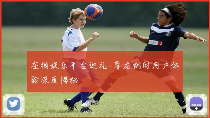 在线娱乐平台巡礼_尊龙凯时用户体验深度揭秘