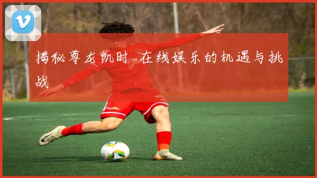 揭秘尊龙凯时_在线娱乐的机遇与挑战