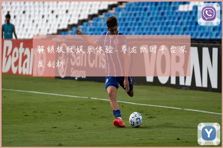 解锁极致娱乐体验_尊龙凯时平台深度剖析