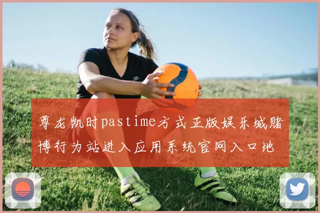 尊龙凯时pastime方式正版娱乐城赌博行为站进入应用系统官网入口地址首屏