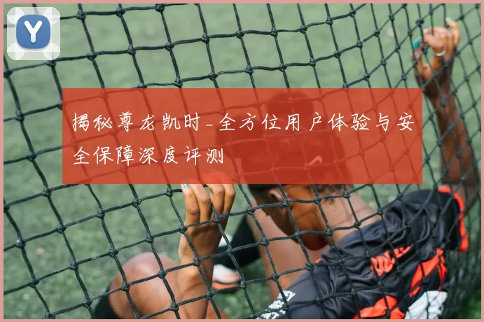 揭秘尊龙凯时_全方位用户体验与安全保障深度评测