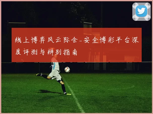 线上博弈风云际会_安全博彩平台深度评测与辨别指南