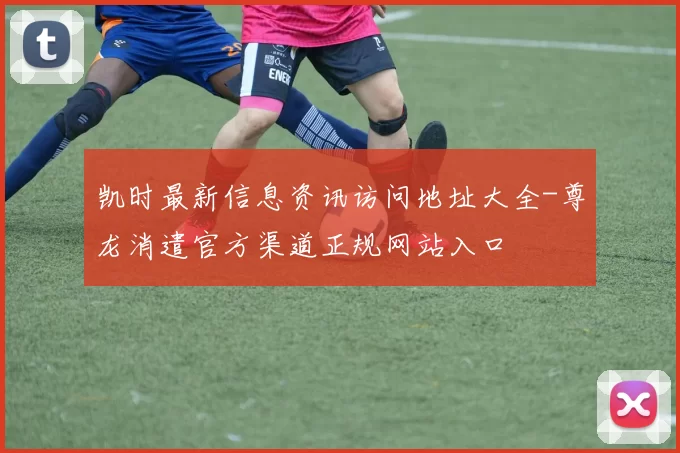 凯时最新信息资讯访问地址大全-尊龙消遣官方渠道正规网站入口