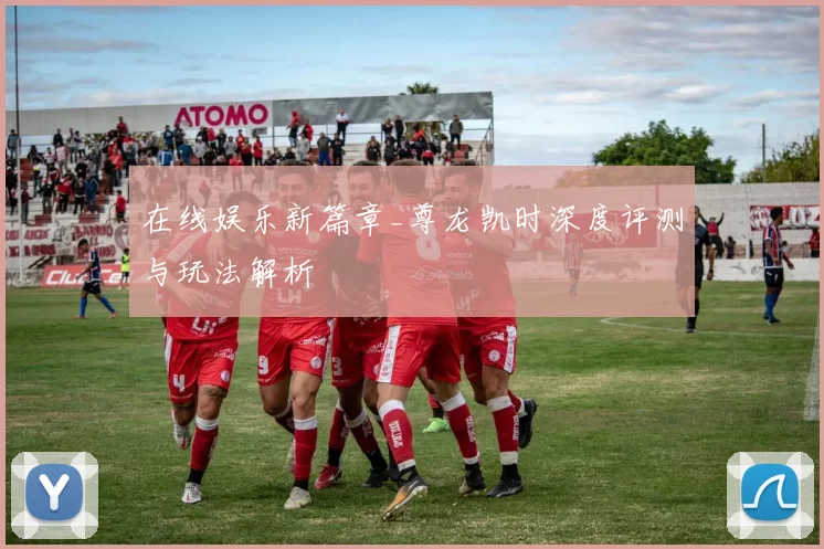 在线娱乐新篇章_尊龙凯时深度评测与玩法解析
