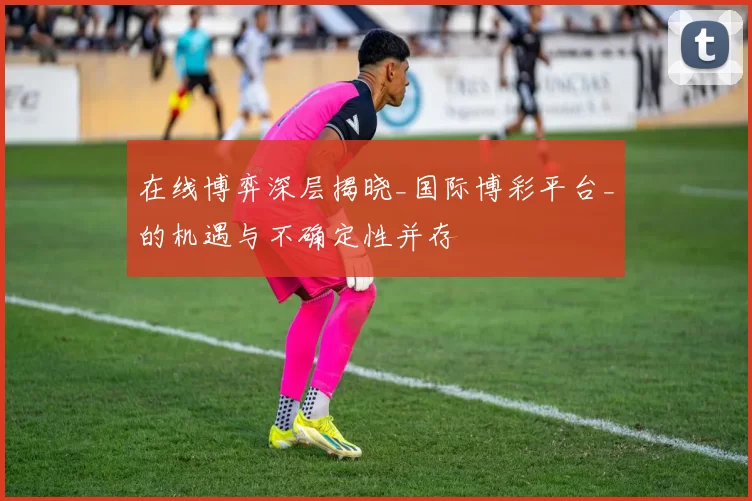 在线博弈深层揭晓_国际博彩平台_的机遇与不确定性并存