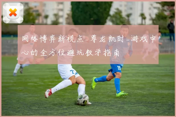 网络博弈新视点_尊龙凯时_游戏中心的全方位避坑教学指南