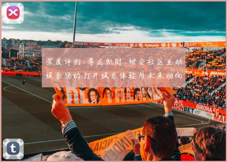 深度评测_尊龙凯时_综合社区互动娱乐场的打开娱乐体验与未来动向