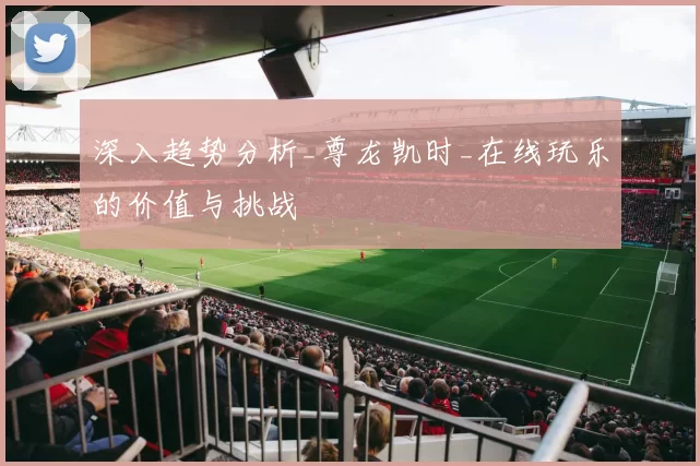 深入趋势分析_尊龙凯时_在线玩乐的价值与挑战