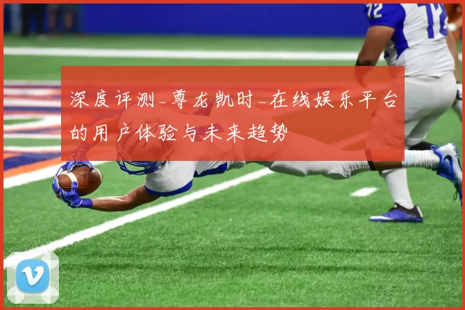 深度评测_尊龙凯时_在线娱乐平台的用户体验与未来趋势