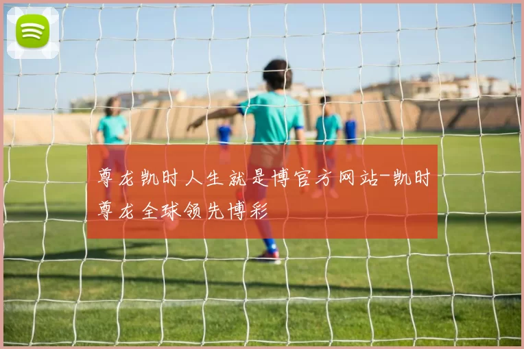 尊龙凯时人生就是博官方网站-凯时尊龙全球领先博彩